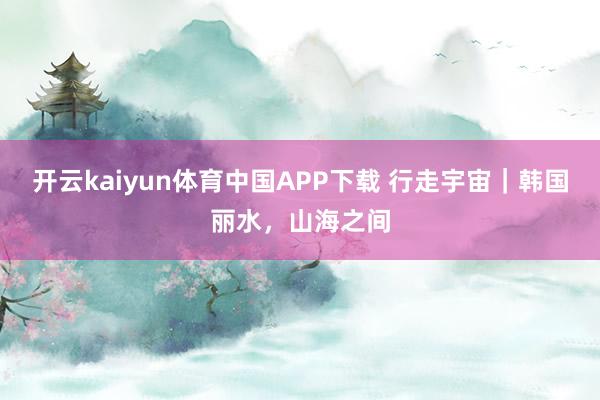 开云kaiyun体育中国APP下载 行走宇宙|韩国丽水,山海之间