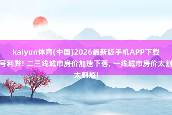 kaiyun体育(中国)2026最新版手机APP下载 信号利弊! 二三线城市房价加速下落， 一线城市房价太割裂!