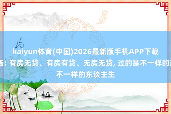 kaiyun体育(中国)2026最新版手机APP下载 事实阐扬: 有房无贷、有房有贷、无房无贷， 过的是不一样的东谈主生