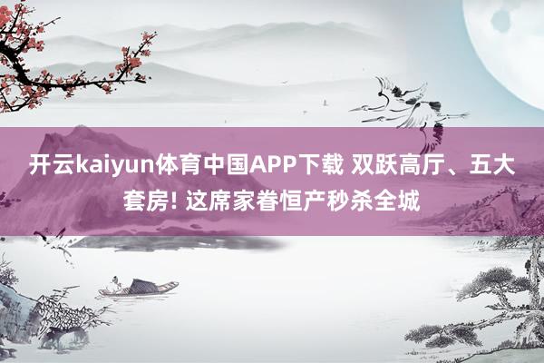 开云kaiyun体育中国APP下载 双跃高厅、五大套房! 这席家眷恒产秒杀全城