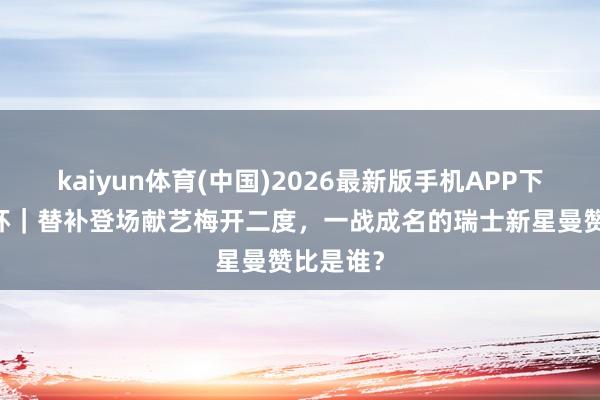 kaiyun体育(中国)2026最新版手机APP下载 天下杯｜替补登场献艺梅开二度，一战成名的瑞士新星曼赞比是谁？